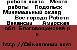 работа.вахта › Место работы ­ Подольск › Минимальный оклад ­ 36 000 - Все города Работа » Вакансии   . Амурская обл.,Благовещенский р-н